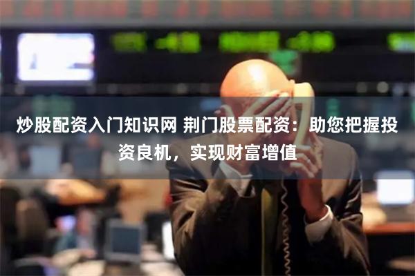 炒股配资入门知识网 荆门股票配资：助您把握投资良机，实现财富增值