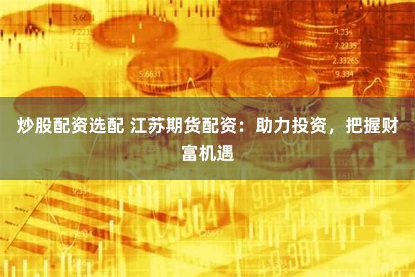 炒股配资选配 江苏期货配资：助力投资，把握财富机遇