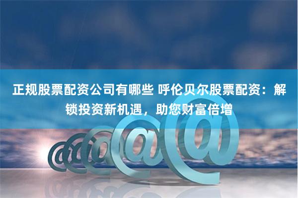 正规股票配资公司有哪些 呼伦贝尔股票配资：解锁投资新机遇，助您财富倍增