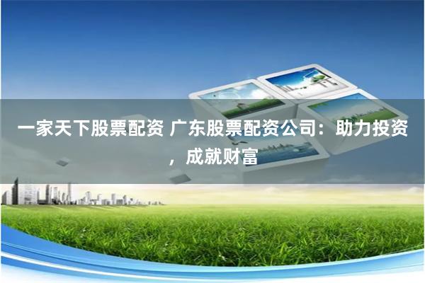 一家天下股票配资 广东股票配资公司：助力投资，成就财富