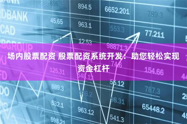 场内股票配资 股票配资系统开发：助您轻松实现资金杠杆