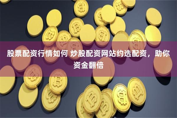 股票配资行情如何 炒股配资网站约选配资，助你资金翻倍