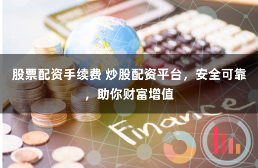 股票配资手续费 炒股配资平台，安全可靠，助你财富增值