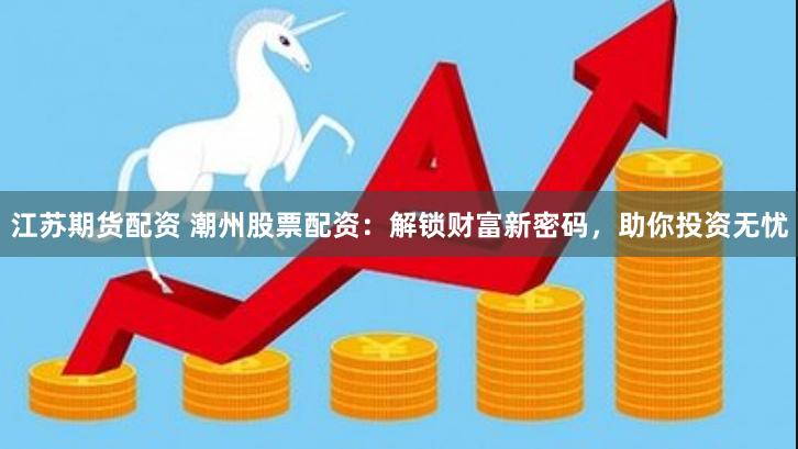 江苏期货配资 潮州股票配资：解锁财富新密码，助你投资无忧