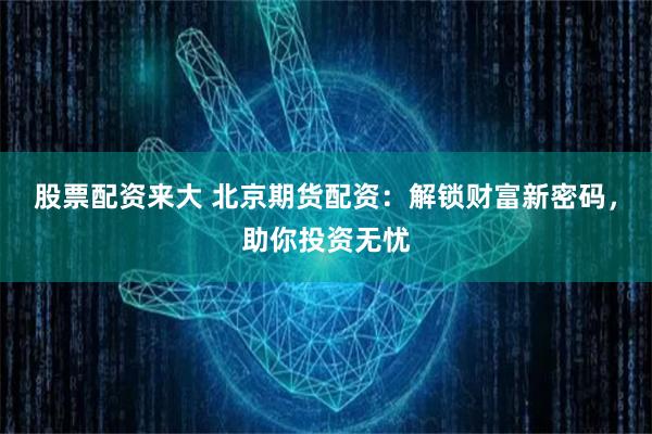 股票配资来大 北京期货配资：解锁财富新密码，助你投资无忧