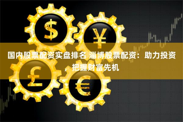 国内股票配资实盘排名 淄博股票配资：助力投资，把握财富先机