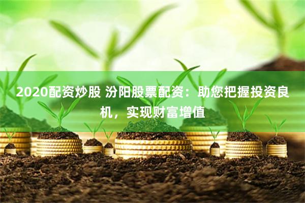 2020配资炒股 汾阳股票配资：助您把握投资良机，实现财富增值