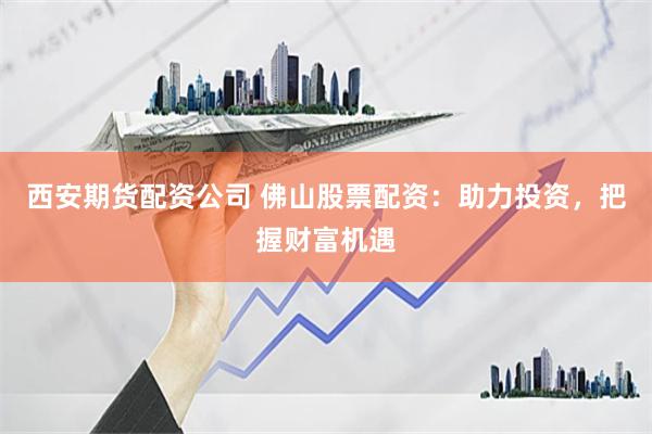 西安期货配资公司 佛山股票配资：助力投资，把握财富机遇
