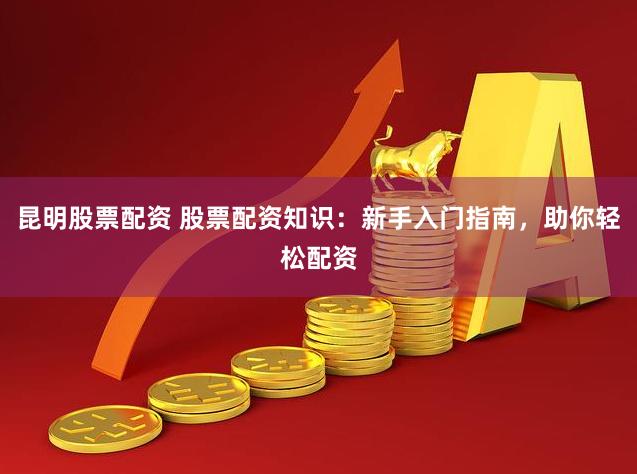 昆明股票配资 股票配资知识：新手入门指南，助你轻松配资