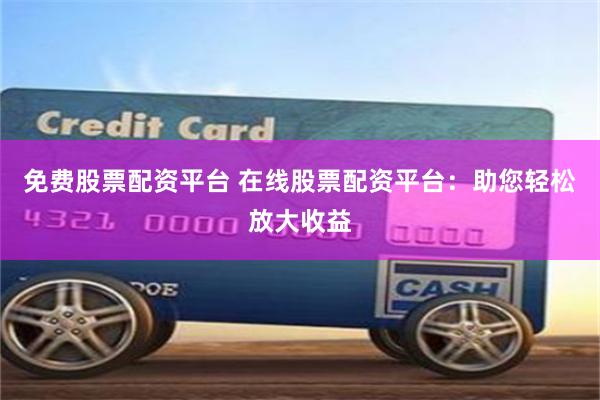 免费股票配资平台 在线股票配资平台：助您轻松放大收益