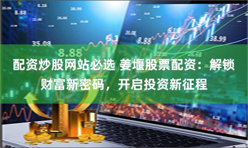 配资炒股网站必选 姜堰股票配资：解锁财富新密码，开启投资新征程