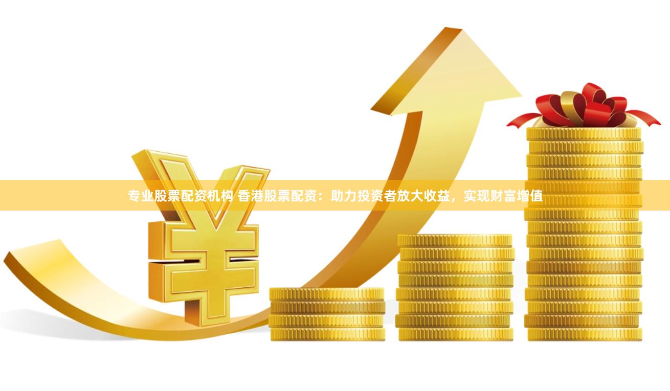 专业股票配资机构 香港股票配资：助力投资者放大收益，实现财富增值