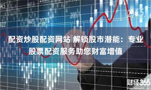 配资炒股配资网站 解锁股市潜能：专业股票配资服务助您财富增值