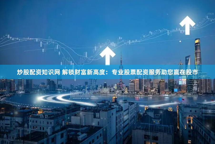 炒股配资知识网 解锁财富新高度：专业股票配资服务助您赢在股市