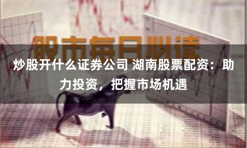 炒股开什么证券公司 湖南股票配资：助力投资，把握市场机遇
