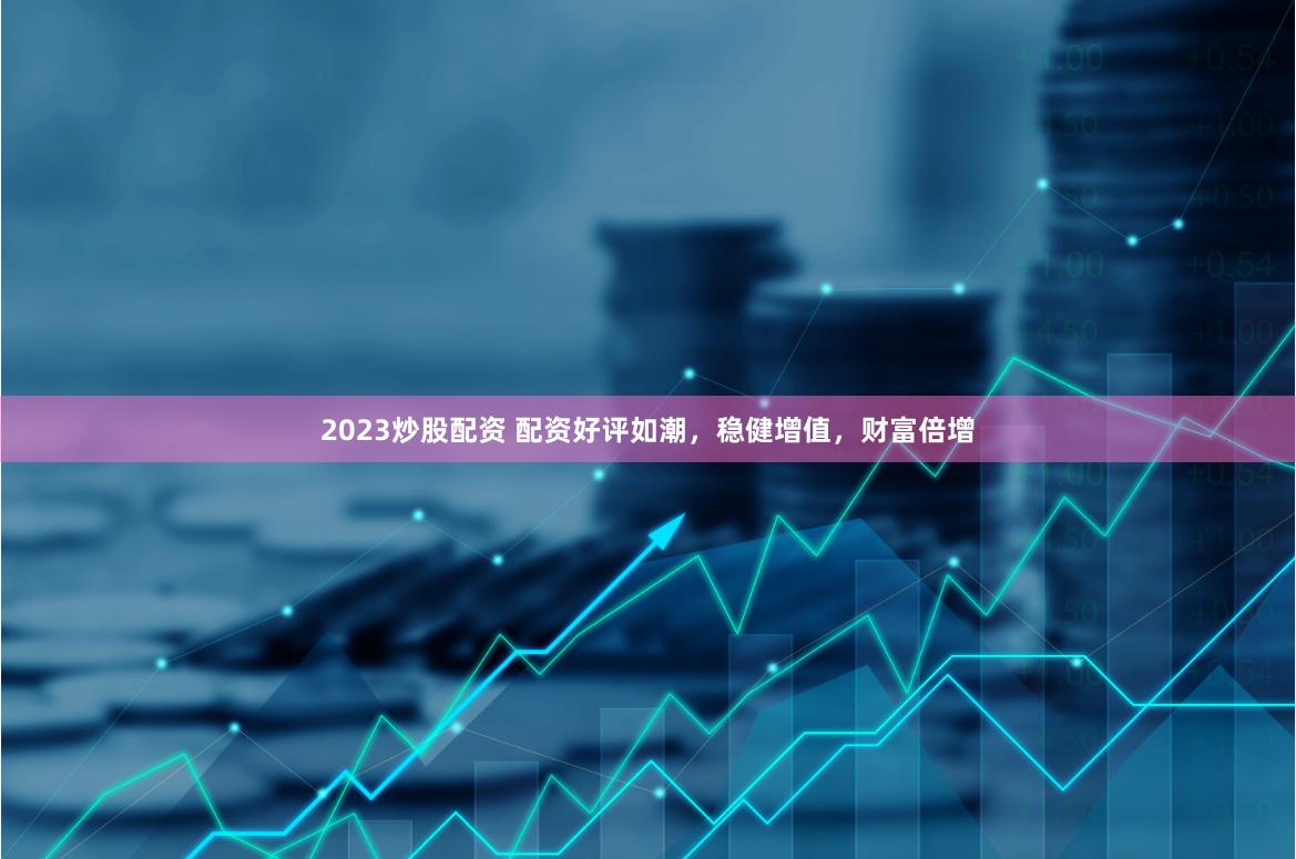 2023炒股配资 配资好评如潮，稳健增值，财富倍增