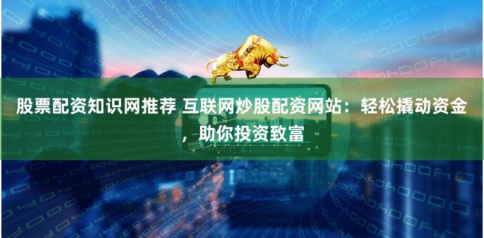 股票配资知识网推荐 互联网炒股配资网站：轻松撬动资金，助你投资致富