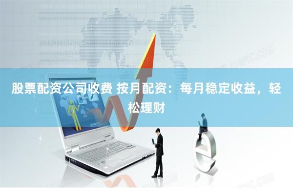 股票配资公司收费 按月配资：每月稳定收益，轻松理财