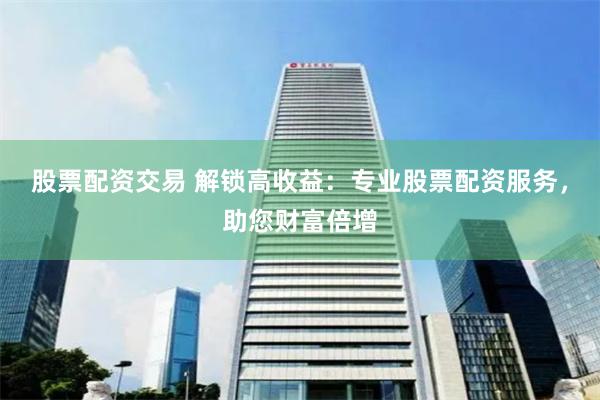 股票配资交易 解锁高收益：专业股票配资服务，助您财富倍增