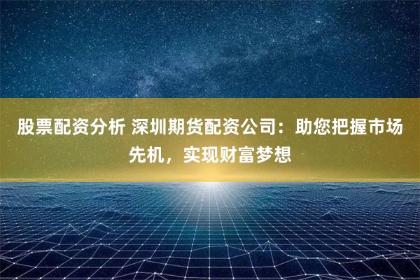 股票配资分析 深圳期货配资公司：助您把握市场先机，实现财富梦想