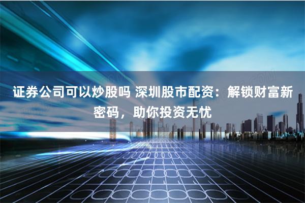 证券公司可以炒股吗 深圳股市配资：解锁财富新密码，助你投资无忧