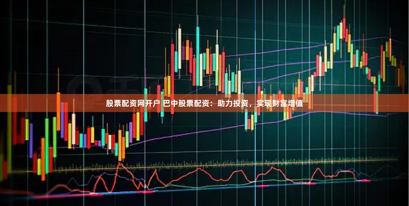 股票配资网开户 巴中股票配资：助力投资，实现财富增值