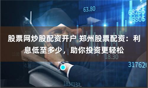 股票网炒股配资开户 郑州股票配资：利息低至多少，助你投资更轻松