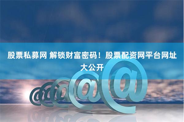 股票私募网 解锁财富密码！股票配资网平台网址大公开