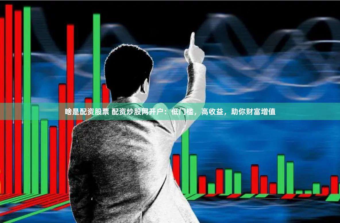 啥是配资股票 配资炒股网开户：低门槛，高收益，助你财富增值
