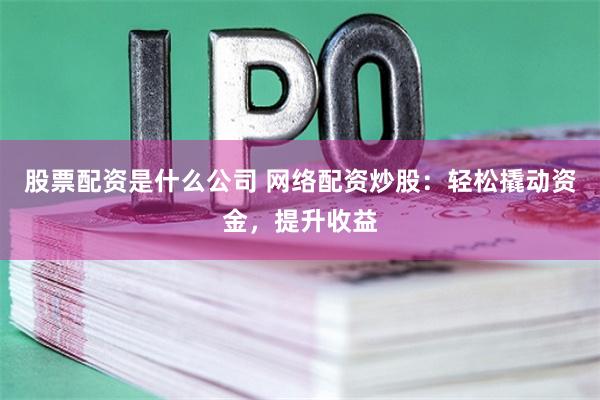 股票配资是什么公司 网络配资炒股：轻松撬动资金，提升收益