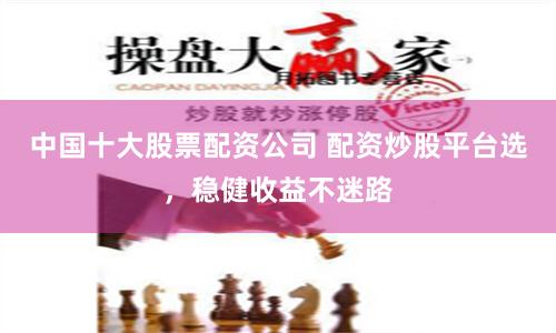 中国十大股票配资公司 配资炒股平台选，稳健收益不迷路