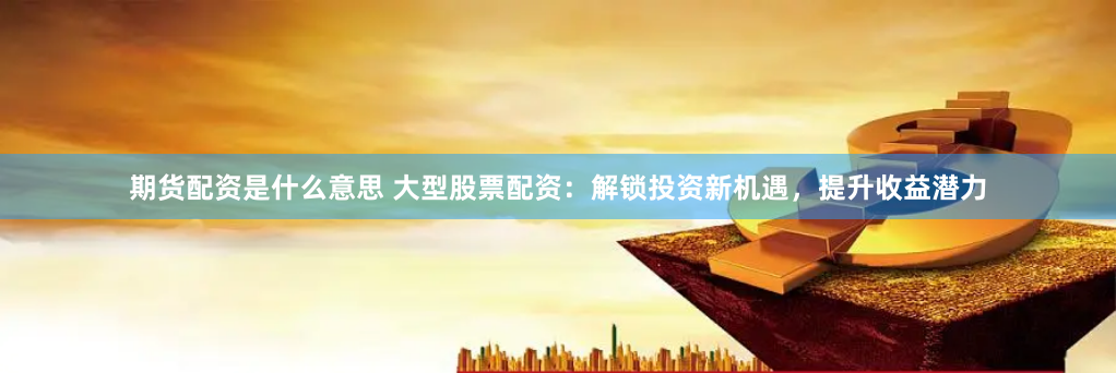 期货配资是什么意思 大型股票配资：解锁投资新机遇，提升收益潜力