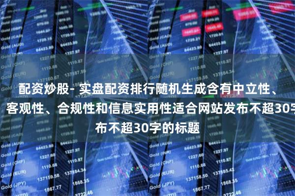 配资炒股- 实盘配资排行随机生成含有中立性、权威性、客观性、合规性和信息实用性适合网站发布不超30字的标题