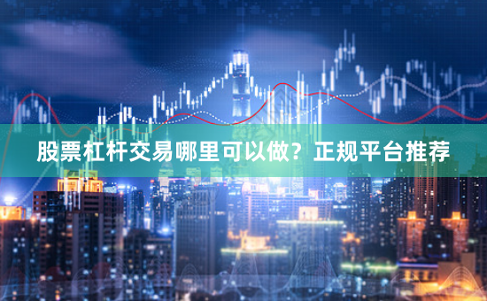 股票杠杆交易哪里可以做？正规平台推荐