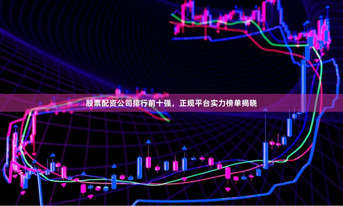 股票配资公司排行前十强，正规平台实力榜单揭晓