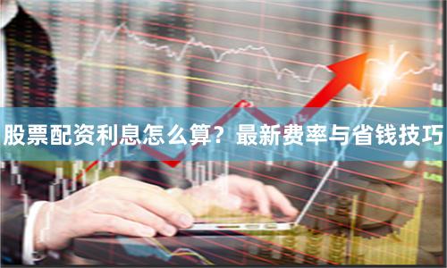 股票配资利息怎么算？最新费率与省钱技巧